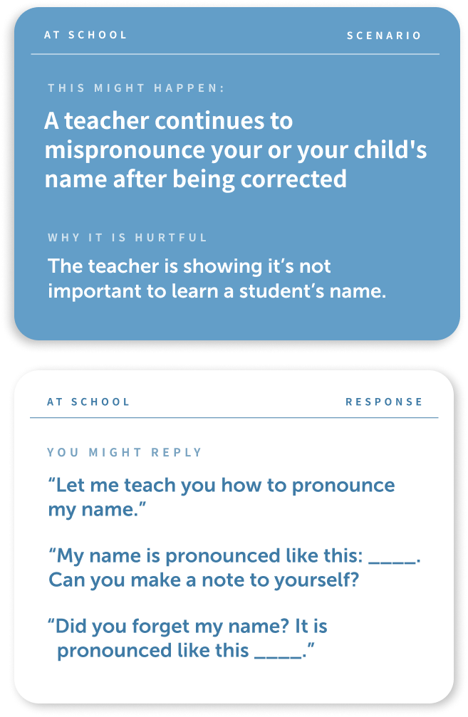There are two cards, the one on the top is a dark blue with white type and the bottom card is white with blue text.
The text on the first card is as follows: "At School, Scenario, This might happen: A teacher continues to mispronounce your or your child's name after being corrected. Why this is hurtful: the teach is showing it's not important to learn a student's name."
The bottom card reads:
"At School, Response, You might reply: Let me teach you how to pronounce my name, My name is pronounced like this:_____. Can you make a note to yourself? Did you forget my name? It is pronounced like this ____".